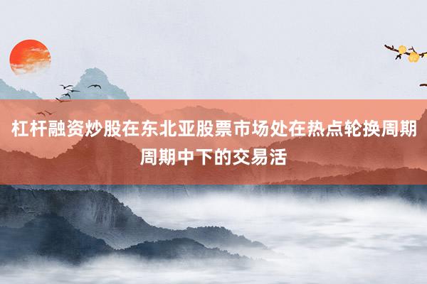 杠杆融资炒股在东北亚股票市场处在热点轮换周期周期中下的交易活