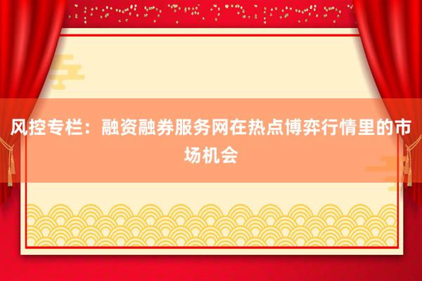 风控专栏：融资融券服务网在热点博弈行情里的市场机会