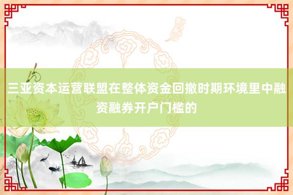 三亚资本运营联盟在整体资金回撤时期环境里中融资融券开户门槛的
