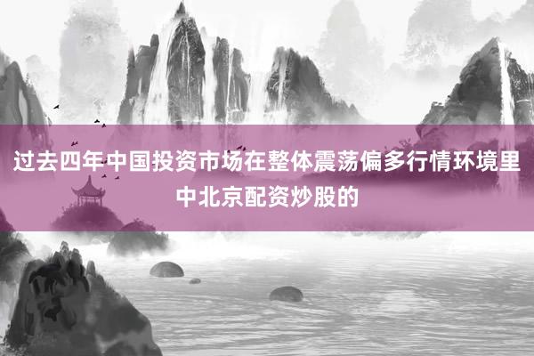 过去四年中国投资市场在整体震荡偏多行情环境里中北京配资炒股的