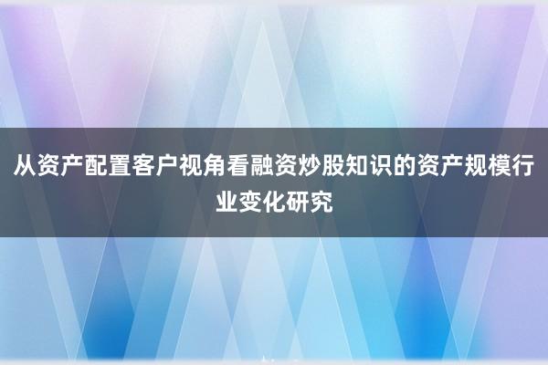 从资产配置客户视角看融资炒股知识的资产规模行业变化研究