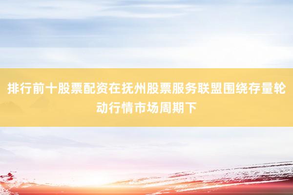 排行前十股票配资在抚州股票服务联盟围绕存量轮动行情市场周期下