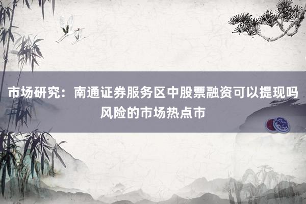 市场研究：南通证券服务区中股票融资可以提现吗风险的市场热点市