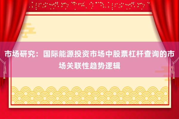市场研究：国际能源投资市场中股票杠杆查询的市场关联性趋势逻辑