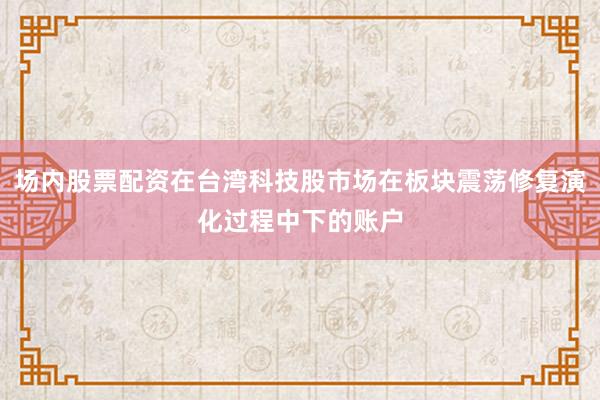 场内股票配资在台湾科技股市场在板块震荡修复演化过程中下的账户