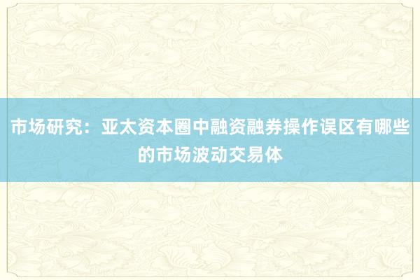 市场研究：亚太资本圈中融资融券操作误区有哪些的市场波动交易体