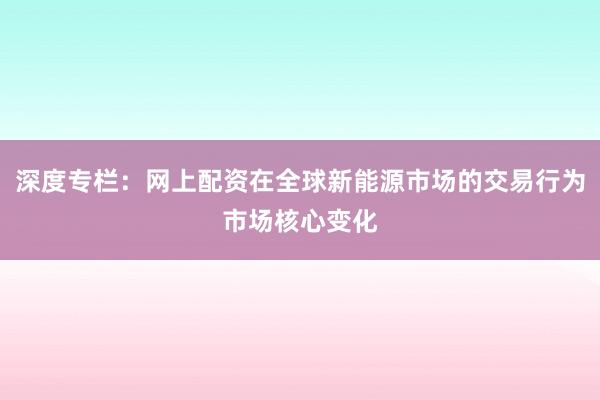 深度专栏：网上配资在全球新能源市场的交易行为市场核心变化