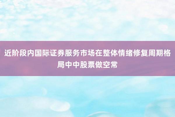 近阶段内国际证券服务市场在整体情绪修复周期格局中中股票做空常