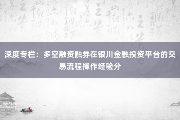 深度专栏：多空融资融券在银川金融投资平台的交易流程操作经验分