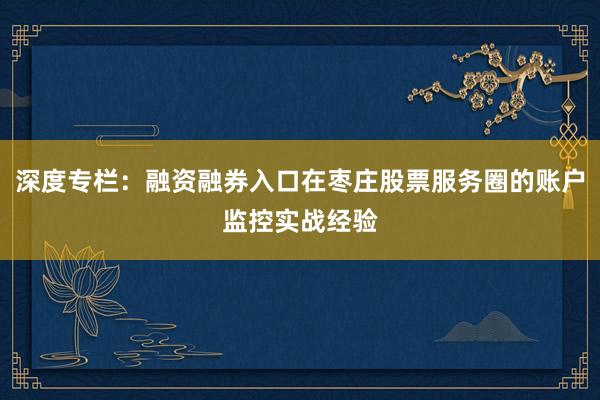 深度专栏：融资融券入口在枣庄股票服务圈的账户监控实战经验