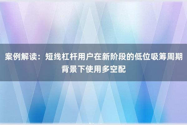 案例解读：短线杠杆用户在新阶段的低位吸筹周期背景下使用多空配