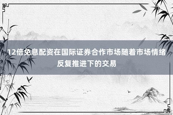 12倍免息配资在国际证券合作市场随着市场情绪反复推进下的交易