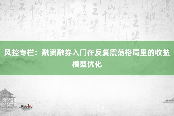 风控专栏：融资融券入门在反复震荡格局里的收益模型优化