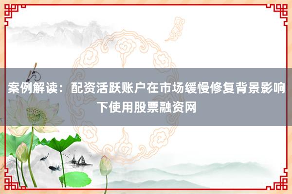 案例解读：配资活跃账户在市场缓慢修复背景影响下使用股票融资网