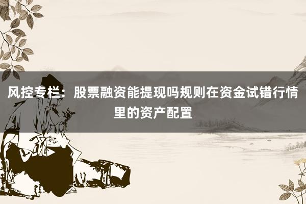 风控专栏：股票融资能提现吗规则在资金试错行情里的资产配置