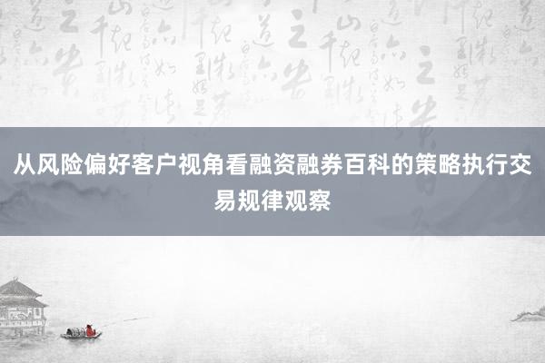 从风险偏好客户视角看融资融券百科的策略执行交易规律观察