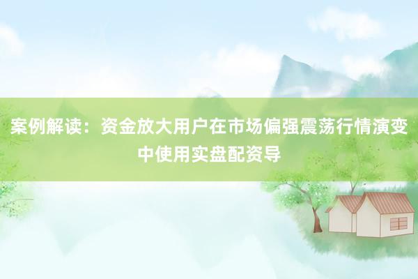案例解读：资金放大用户在市场偏强震荡行情演变中使用实盘配资导