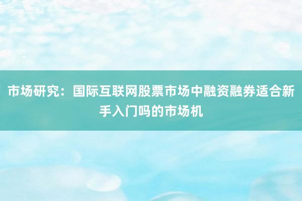 市场研究：国际互联网股票市场中融资融券适合新手入门吗的市场机