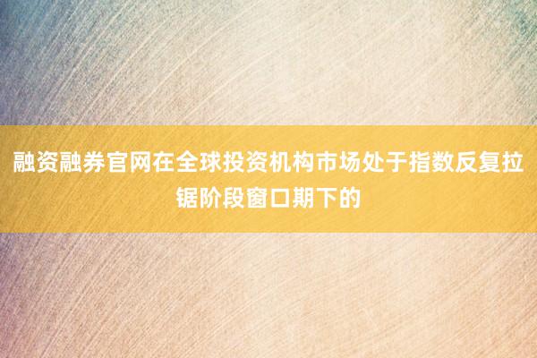 融资融券官网在全球投资机构市场处于指数反复拉锯阶段窗口期下的