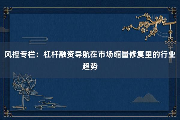 风控专栏：杠杆融资导航在市场缩量修复里的行业趋势