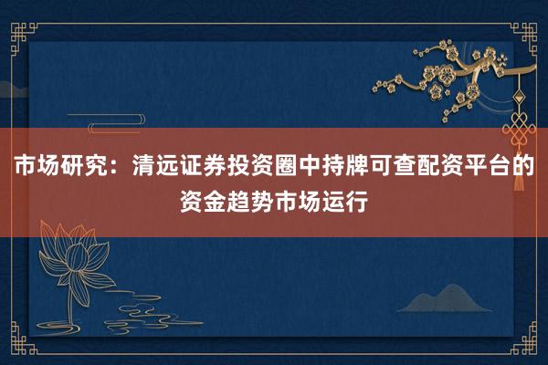 市场研究:清远证券投资圈中持牌可查配资平台的资金趋势市场运行