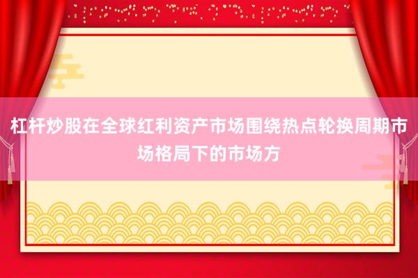 杠杆炒股在全球红利资产市场围绕热点轮换周期市场格局下的市场方