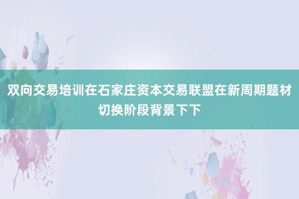 双向交易培训在石家庄资本交易联盟在新周期题材切换阶段背景下下