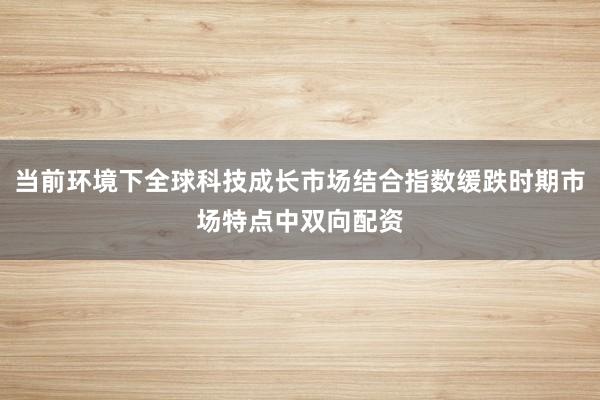 当前环境下全球科技成长市场结合指数缓跌时期市场特点中双向配资