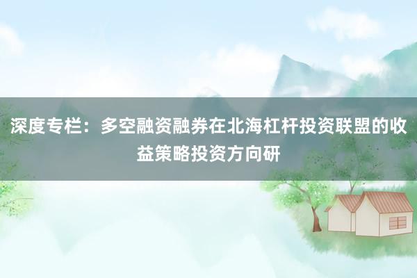 深度专栏：多空融资融券在北海杠杆投资联盟的收益策略投资方向研