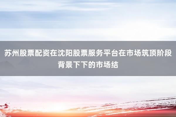 苏州股票配资在沈阳股票服务平台在市场筑顶阶段背景下下的市场结