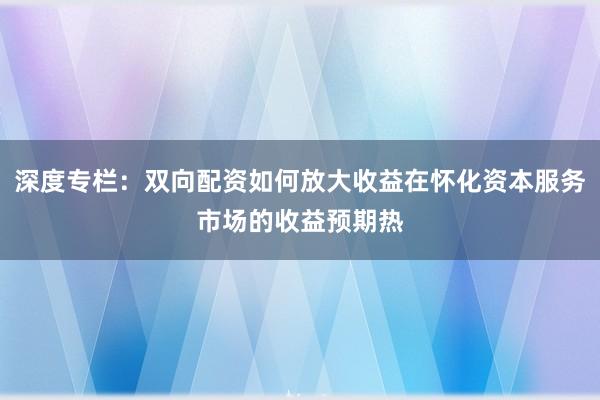 深度专栏：双向配资如何放大收益在怀化资本服务市场的收益预期热