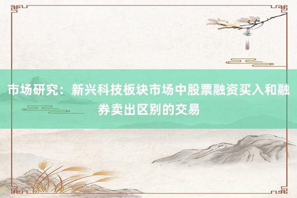 市场研究：新兴科技板块市场中股票融资买入和融券卖出区别的交易
