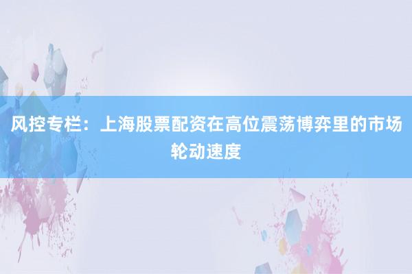 风控专栏:上海股票配资在高位震荡博弈里的市场轮动速度