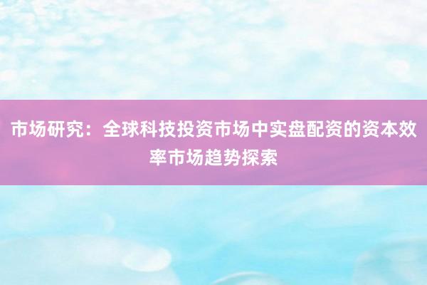 市场研究：全球科技投资市场中实盘配资的资本效率市场趋势探索