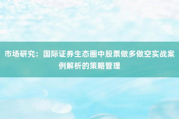 市场研究：国际证券生态圈中股票做多做空实战案例解析的策略管理