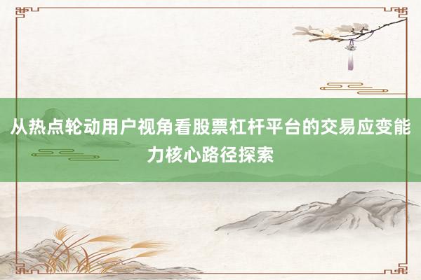 从热点轮动用户视角看股票杠杆平台的交易应变能力核心路径探索