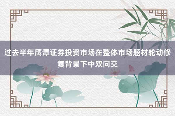 过去半年鹰潭证券投资市场在整体市场题材轮动修复背景下中双向交