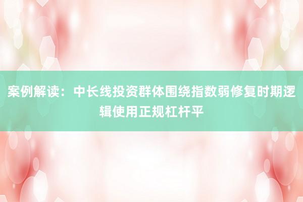 案例解读：中长线投资群体围绕指数弱修复时期逻辑使用正规杠杆平