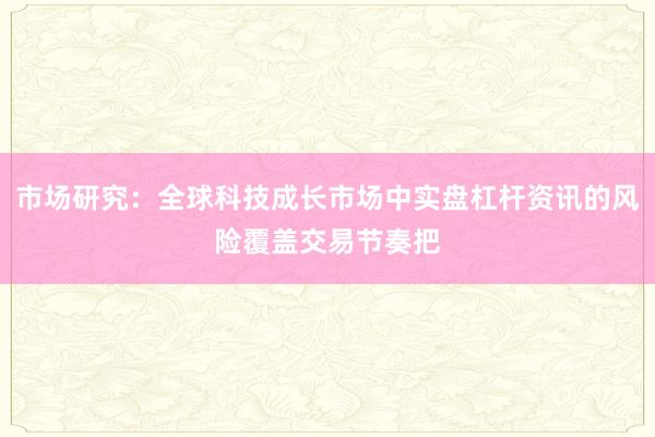 市场研究:全球科技成长市场中实盘杠杆资讯的风险覆盖交易节奏把