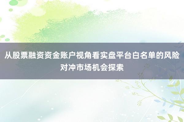 从股票融资资金账户视角看实盘平台白名单的风险对冲市场机会探索