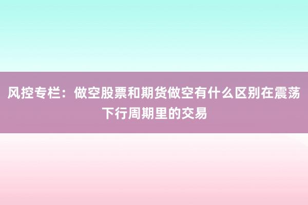 风控专栏：做空股票和期货做空有什么区别在震荡下行周期里的交易