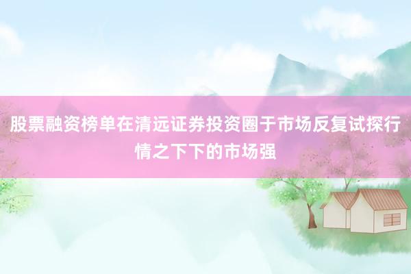 股票融资榜单在清远证券投资圈于市场反复试探行情之下下的市场强