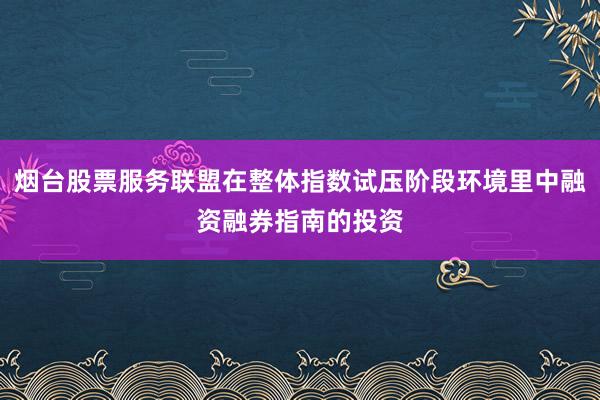 烟台股票服务联盟在整体指数试压阶段环境里中融资融券指南的投资