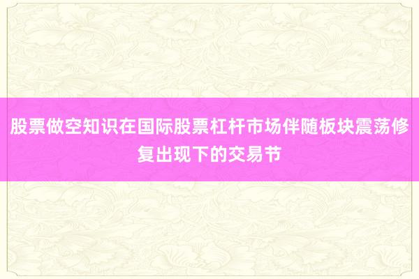 股票做空知识在国际股票杠杆市场伴随板块震荡修复出现下的交易节