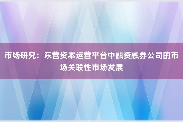 市场研究：东营资本运营平台中融资融券公司的市场关联性市场发展