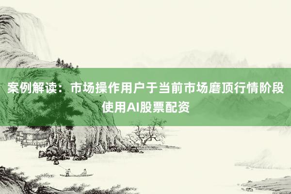 案例解读：市场操作用户于当前市场磨顶行情阶段使用AI股票配资