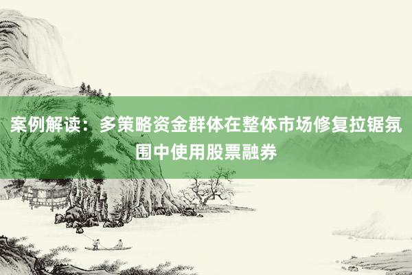 案例解读：多策略资金群体在整体市场修复拉锯氛围中使用股票融券