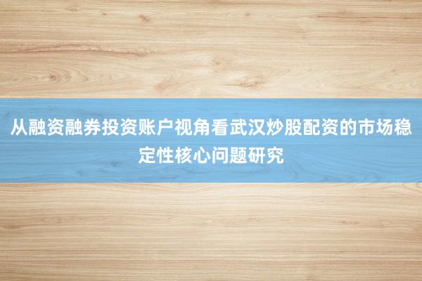 从融资融券投资账户视角看武汉炒股配资的市场稳定性核心问题研究