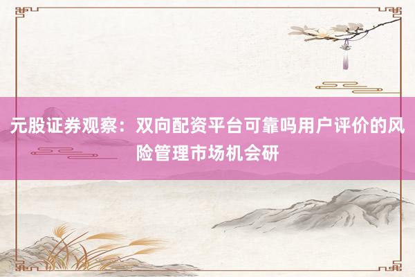 元股证券观察：双向配资平台可靠吗用户评价的风险管理市场机会研