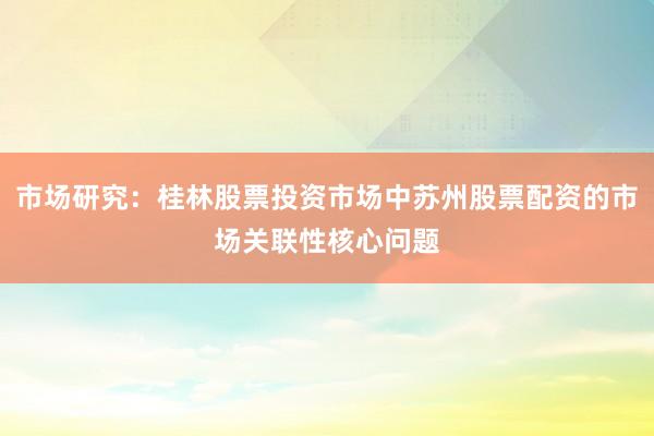 市场研究：桂林股票投资市场中苏州股票配资的市场关联性核心问题